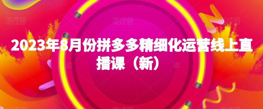 2023年8月份拼多多精细化运营线上直播课（新）第一学习库-致力于各大收费VIP教程和网赚项目分享第一学习库